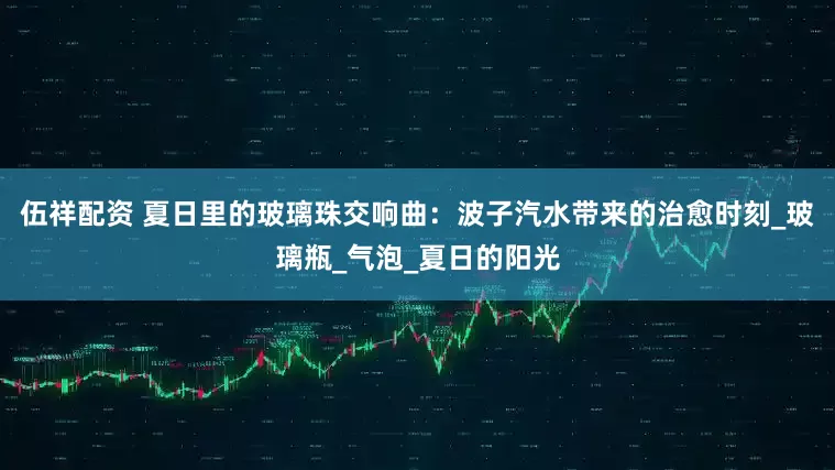 伍祥配资 夏日里的玻璃珠交响曲：波子汽水带来的治愈时刻_玻璃瓶_气泡_夏日的阳光