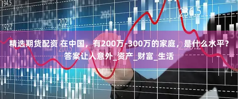 精选期货配资 在中国，有200万-300万的家庭，是什么水平？答案让人意外_资产_财富_生活