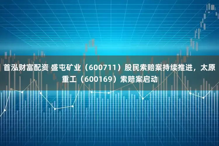 首泓财富配资 盛屯矿业（600711）股民索赔案持续推进，太原重工（600169）索赔案启动