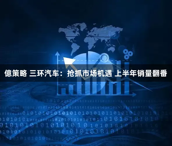 億策略 三环汽车：抢抓市场机遇 上半年销量翻番