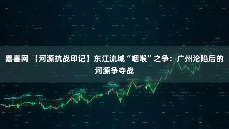 嘉喜网 【河源抗战印记】东江流域“咽喉”之争：广州沦陷后的河源争夺战