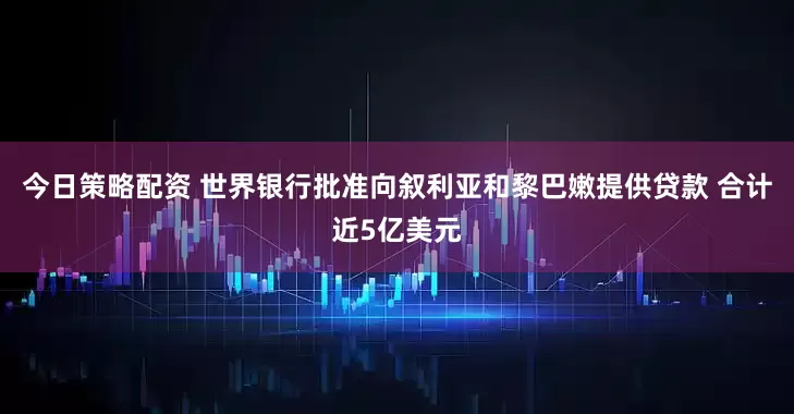 今日策略配资 世界银行批准向叙利亚和黎巴嫩提供贷款 合计近5亿美元