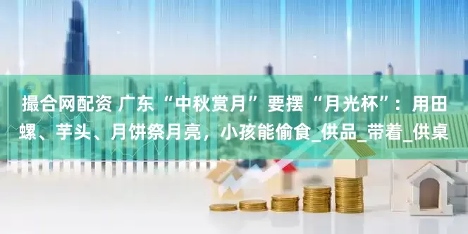撮合网配资 广东 “中秋赏月” 要摆 “月光杯”：用田螺、芋头、月饼祭月亮，小孩能偷食_供品_带着_供桌