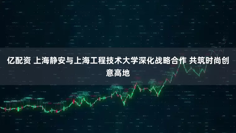 亿配资 上海静安与上海工程技术大学深化战略合作 共筑时尚创意高地