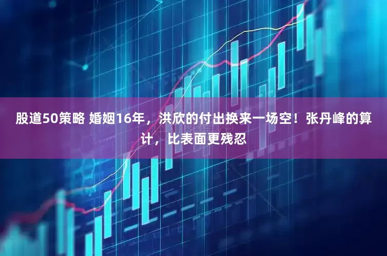股道50策略 婚姻16年，洪欣的付出换来一场空！张丹峰的算计，比表面更残忍