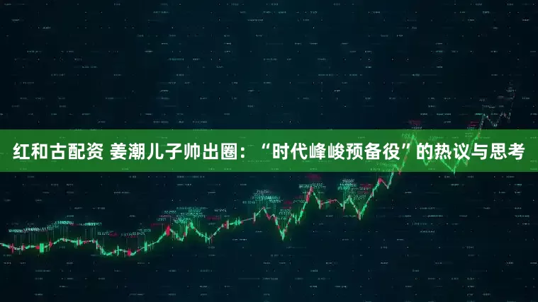 红和古配资 姜潮儿子帅出圈：“时代峰峻预备役”的热议与思考