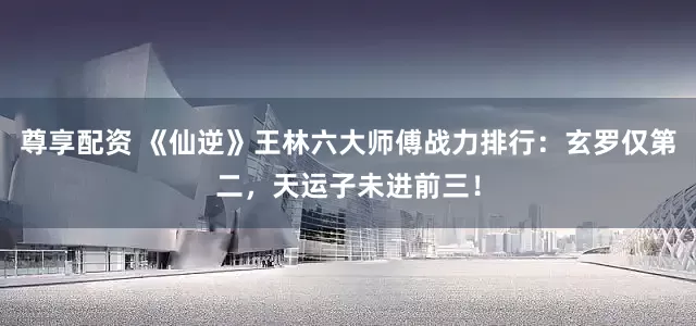 尊享配资 《仙逆》王林六大师傅战力排行：玄罗仅第二，天运子未进前三！