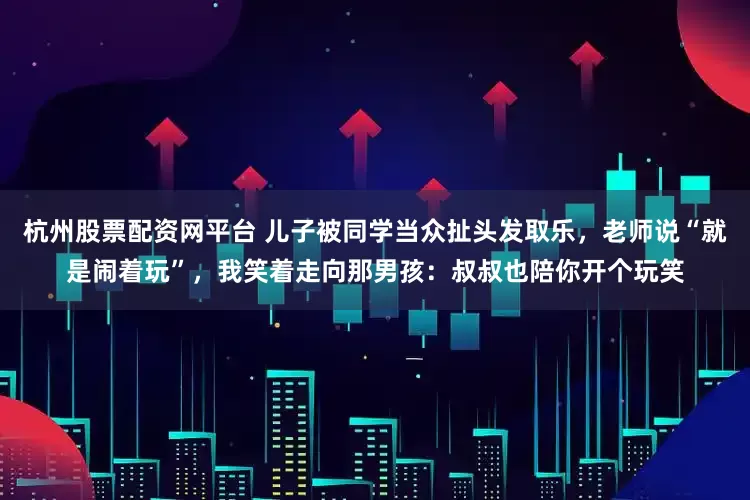 杭州股票配资网平台 儿子被同学当众扯头发取乐，老师说“就是闹着玩”，我笑着走向那男孩：叔叔也陪你开个玩笑