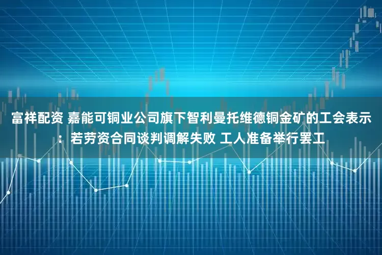 富祥配资 嘉能可铜业公司旗下智利曼托维德铜金矿的工会表示：若劳资合同谈判调解失败 工人准备举行罢工